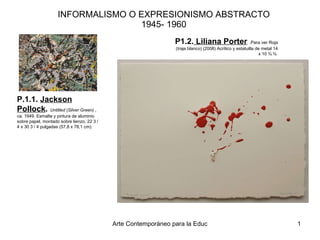 INFORMALISMO O EXPRESIONISMO ABSTRACTO 1945- 1960 P1.2.  Liliana Porter . .Para ver Roja (traje blanco) (2008) Acrílico y estatuilla de metal 14 x 10 ¾ ¾  P.1.1.  Jackson Pollock .    Untitled (Silver Green)  , ca. 1949. Esmalte y pintura de aluminio sobre papel, montado sobre lienzo, 22 3 / 4 x 30 3 / 4 pulgadas (57,8 x 78,1 cm).  