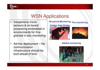 WSN Applications
• Inexpensive micro-
sensors & on-board
processing embedded in
environments for fine-
grained in-situ monitoring
Fire monitoring
Structural Monitoring
Golden Gate Bridge
11
grained in-situ monitoring
• Ad-hoc deployment – No
communication
infrastructure should be
built ahead of time
Habitat monitoring
 