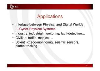 Applications
• Interface between Physical and Digital Worlds
– Cyber-Physical Systems
• Industry: industrial monitoring, fault-detection…
• Civilian: traffic, medical…
• Scientific: eco-monitoring, seismic sensors,
plume tracking…
17
 