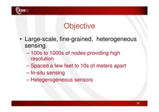 Objective
• Large-scale, fine-grained, heterogeneous
sensing
– 100s to 1000s of nodes providing high
resolution
resolution
– Spaced a few feet to 10s of meters apart
– In-situ sensing
– Hetegerogeneous sensors
18
 