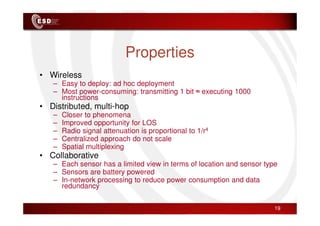 Properties
• Wireless
– Easy to deploy: ad hoc deployment
– Most power-consuming: transmitting 1 bit ≈ executing 1000
instructions
• Distributed, multi-hop
– Closer to phenomena
– Closer to phenomena
– Improved opportunity for LOS
– Radio signal attenuation is proportional to 1/r4
– Centralized approach do not scale
– Spatial multiplexing
• Collaborative
– Each sensor has a limited view in terms of location and sensor type
– Sensors are battery powered
– In-network processing to reduce power consumption and data
redundancy
19
 