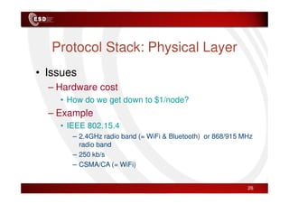 Protocol Stack: Physical Layer
• Issues
– Hardware cost
• How do we get down to $1/node?
• How do we get down to $1/node?
– Example
• IEEE 802.15.4
– 2.4GHz radio band (= WiFi & Bluetooth) or 868/915 MHz
radio band
– 250 kb/s
– CSMA/CA (= WiFi)
26
 