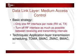 Data Link Layer: Medium Access
Control
• Basic strategy:
– Only one RF interface per node (RX vs. TX)
– Turn off RF interface as much as possible
– Turn off RF interface as much as possible
between receiving and transmitting intervals
• Techniques: Application-layer transmission
scheduling, TDMA, SMAC, ZMAC, BMAC,
...
28
 