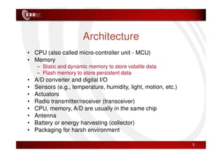 Architecture
• CPU (also called micro-controller unit - MCU)
• Memory
– Static and dynamic memory to store volatile data
– Flash memory to store persistent data
• A/D converter and digital I/O
• A/D converter and digital I/O
• Sensors (e.g., temperature, humidity, light, motion, etc.)
• Actuators
• Radio transmitter/receiver (transceiver)
• CPU, memory, A/D are usually in the same chip
• Antenna
• Battery or energy harvesting (collector)
• Packaging for harsh environment
3
 