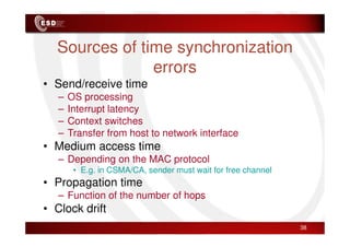 Sources of time synchronization
errors
• Send/receive time
– OS processing
– Interrupt latency
– Context switches
– Context switches
– Transfer from host to network interface
• Medium access time
– Depending on the MAC protocol
• E.g. in CSMA/CA, sender must wait for free channel
• Propagation time
– Function of the number of hops
• Clock drift
38
 