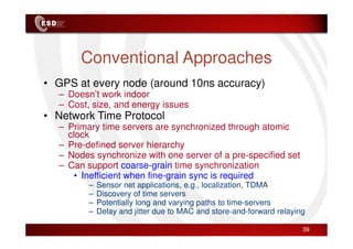 Conventional Approaches
• GPS at every node (around 10ns accuracy)
– Doesn’t work indoor
– Cost, size, and energy issues
• Network Time Protocol
– Primary time servers are synchronized through atomic
– Primary time servers are synchronized through atomic
clock
– Pre-defined server hierarchy
– Nodes synchronize with one server of a pre-specified set
– Can support coarse-grain time synchronization
• Inefficient when fine-grain sync is required
– Sensor net applications, e.g., localization, TDMA
– Discovery of time servers
– Potentially long and varying paths to time-servers
– Delay and jitter due to MAC and store-and-forward relaying
39
 