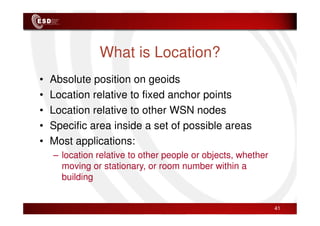 What is Location?
• Absolute position on geoids
• Location relative to fixed anchor points
• Location relative to other WSN nodes
• Location relative to other WSN nodes
• Specific area inside a set of possible areas
• Most applications:
– location relative to other people or objects, whether
moving or stationary, or room number within a
building
41
 