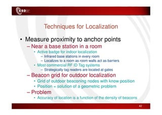 Techniques for Localization
• Measure proximity to anchor points
– Near a base station in a room
• Active badge for indoor localization
– Infrared base stations in every room
– Infrared base stations in every room
– Localizes to a room as room walls act as barriers
• Most commercial RF ID Tag systems
– Strategically tag readers are located at gates
– Beacon grid for outdoor localization
• Grid of outdoor beaconing nodes with know position
• Position = solution of a geometric problem
– Problem
• Accuracy of location is a function of the density of beacons
42
 