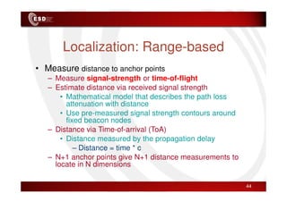Localization: Range-based
• Measure distance to anchor points
– Measure signal-strength or time-of-flight
– Estimate distance via received signal strength
• Mathematical model that describes the path loss
attenuation with distance
attenuation with distance
• Use pre-measured signal strength contours around
fixed beacon nodes
– Distance via Time-of-arrival (ToA)
• Distance measured by the propagation delay
– Distance = time * c
– N+1 anchor points give N+1 distance measurements to
locate in N dimensions
44
 