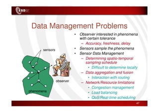 Data Management Problems
sensors
• Observer interested in phenomena
with certain tolerance
– Accuracy, freshness, delay
• Sensors sample the phenomena
• Sensor Data Management
phenomena
observer
– Determining spatio-temporal
sampling schedule
• Difficult to determine locally
– Data aggregation and fusion
• Interaction with routing
– Network/Resource limitations
• Congestion management
• Load balancing
• QoS/Real-time scheduling
47
 