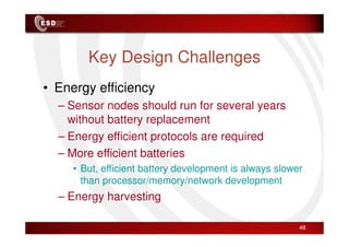 Key Design Challenges
• Energy efficiency
– Sensor nodes should run for several years
without battery replacement
without battery replacement
– Energy efficient protocols are required
– More efficient batteries
• But, efficient battery development is always slower
than processor/memory/network development
– Energy harvesting
48
 
