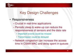 Key Design Challenges
• Responsiveness
– Crucial in real-time applications
– Periodic sleep & wake-up can reduce the
– Periodic sleep & wake-up can reduce the
responsiveness of sensors and the data rate
• Important events could be missed
• Transmission could be delayed
– Network congestion can increase the access
time in CSMA MAC and delay spent in queues
49
 