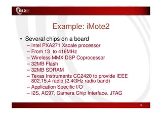Example: iMote2
• Several chips on a board
– Intel PXA271 Xscale processor
– From 13 to 416MHz
– Wireless MMX DSP Coprocessor
5
– Wireless MMX DSP Coprocessor
– 32MB Flash
– 32MB SDRAM
– Texas Instruments CC2420 to provide IEEE
802.15.4 radio (2.4GHz radio band)
– Application Specific I/O
– I2S, AC97, Camera Chip Interface, JTAG
 