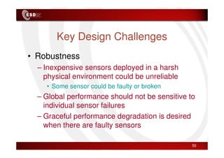 Key Design Challenges
• Robustness
– Inexpensive sensors deployed in a harsh
physical environment could be unreliable
physical environment could be unreliable
• Some sensor could be faulty or broken
– Global performance should not be sensitive to
individual sensor failures
– Graceful performance degradation is desired
when there are faulty sensors
50
 