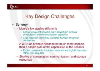 Key Design Challenges
• Synergy
– Moore’s law applies differently
• Sensors may not become more powerful in terms of
computation and communication capability
computation and communication capability
• Cost reduction is the key to a large number of sensor
deployment
– A WSN as a whole needs to be much more capable
than a simple sum of the capabilities of the sensors
• Exploit contextual information to send meaningful information
rather than raw data
– Sharing of computation, communication, and storage
resources
51
 