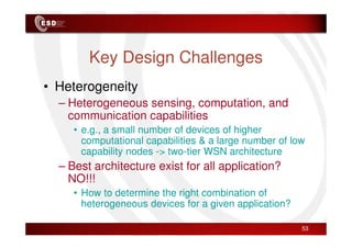 Key Design Challenges
• Heterogeneity
– Heterogeneous sensing, computation, and
communication capabilities
• e.g., a small number of devices of higher
computational capabilities & a large number of low
capability nodes -> two-tier WSN architecture
– Best architecture exist for all application?
NO!!!
• How to determine the right combination of
heterogeneous devices for a given application?
53
 