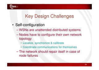 Key Design Challenges
• Self-configuration
– WSNs are unattended distributed systems
– Nodes have to configure their own network
– Nodes have to configure their own network
topology
• Localize, synchronize & calibrate
• Coordinate communications for themselves
– The network should repair itself in case of
node failures
54
 