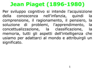 1
Jean Piaget (1896-1980)
Per sviluppo cognitivo si intende l'acquisizione
della conoscenza nell'infanzia, quindi la
comprensione, il ragionamento, il pensiero, la
soluzione di problemi, l'apprendimento, la
concettualizzazione, la classificazione, la
memoria, tutti gli aspetti dell'intelligenza che
usiamo per adattarci al mondo e attribuirgli un
significato.
 
