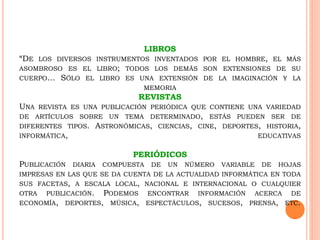 LIBROS
“DE LOS DIVERSOS INSTRUMENTOS INVENTADOS POR EL HOMBRE, EL MÁS
ASOMBROSO ES EL LIBRO; TODOS LOS DEMÁS SON EXTENSIONES DE SU
CUERPO… SÓLO EL LIBRO ES UNA EXTENSIÓN DE LA IMAGINACIÓN Y LA
MEMORIA
REVISTAS
UNA REVISTA ES UNA PUBLICACIÓN PERIÓDICA QUE CONTIENE UNA VARIEDAD
DE ARTÍCULOS SOBRE UN TEMA DETERMINADO, ESTÁS PUEDEN SER DE
DIFERENTES TIPOS. ASTRONÓMICAS, CIENCIAS, CINE, DEPORTES, HISTORIA,
INFORMÁTICA, EDUCATIVAS
PERIÓDICOS
PUBLICACIÓN DIARIA COMPUESTA DE UN NÚMERO VARIABLE DE HOJAS
IMPRESAS EN LAS QUE SE DA CUENTA DE LA ACTUALIDAD INFORMÁTICA EN TODA
SUS FACETAS, A ESCALA LOCAL, NACIONAL E INTERNACIONAL O CUALQUIER
OTRA PUBLICACIÓN. PODEMOS ENCONTRAR INFORMACIÓN ACERCA DE
ECONOMÍA, DEPORTES, MÚSICA, ESPECTÁCULOS, SUCESOS, PRENSA, ETC.
 
