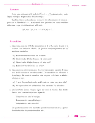 Combina¸c˜ao - II
M ´ODULO 1 - AULA 11
Resumo
Nesta aula aplicamos a f´ormula de C(n, r) = n!
(n−r)!r!
para resolver mais
alguns exemplos de problemas de combina¸c˜ao.
Tamb´em vimos nesta aula que o n´umero de subconjuntos de um con-
junto de n elementos ´e 2n
. Resolvemos este problema de duas maneiras
diferentes, o que permitiu deduzir a f´ormula
C(n, 0) + C(n, 1) + · · · + C(n, n) = 2n
.
Exerc´ıcios
1. Uma caixa cont´em 10 bolas numeradas de 1 a 10, sendo 4 azuis e 6
brancas. S˜ao retiradas 4 bolas. De quantas maneiras podemos ter os
seguintes resultados:
(a) Todas as bolas retiradas s˜ao brancas?
(b) S˜ao retiradas 2 bolas brancas e 2 bolas azuis?
(c) S˜ao retiradas 3 bolas brancas e 1 bola azul?
(d) Todas as bolas retiradas s˜ao azuis?
2. Uma empresa est´a selecionando 6 novos funcion´arios a partir de uma
lista de 10 candidatos pr´e-selecionados. Os candidatos s˜ao 5 homens e
5 mulheres. De quantas maneiras esta empresa pode fazer a sele¸c˜ao,
sabendo-se que:
(a) O sexo dos candidatos n˜ao ser´a levado em conta para a escolha?
(b) As vagas devem ser preenchidas com 3 homens e 3 mulheres?
3. Um investidor decide comprar a¸c˜oes na bolsa de valores. Ele decide
formar uma carteira comprando a¸c˜oes de:
5 empresas da ´area de energia,
4 empresas do ramo eletrˆonico e
2 empresas do setor banc´ario.
De quantas maneiras este investidor pode formar sua carteira, a partir
de uma lista de empresas composta por:
107 CEDERJ
 
