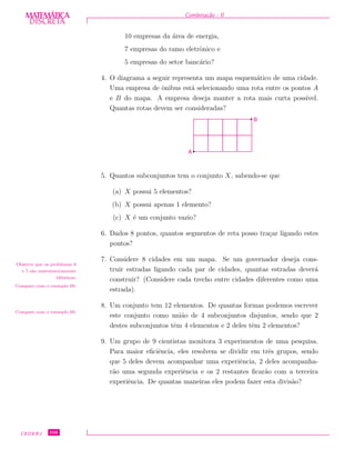 DISCRETADISCRETA
MATEMÁTICA Combina¸c˜ao - II
10 empresas da ´area de energia,
7 empresas do ramo eletrˆonico e
5 empresas do setor banc´ario?
4. O diagrama a seguir representa um mapa esquem´atico de uma cidade.
Uma empresa de ˆonibus est´a selecionando uma rota entre os pontos A
e B do mapa. A empresa deseja manter a rota mais curta poss´ıvel.
Quantas rotas devem ser consideradas?
B
A
5. Quantos subconjuntos tem o conjunto X, sabendo-se que
(a) X possui 5 elementos?
(b) X possui apenas 1 elemento?
(c) X ´e um conjunto vazio?
6. Dados 8 pontos, quantos segmentos de reta posso tra¸car ligando estes
pontos?
7. Considere 8 cidades em um mapa. Se um governador deseja cons-
truir estradas ligando cada par de cidades, quantas estradas dever´a
construir? (Considere cada trecho entre cidades diferentes como uma
estrada).
Observe que os problemas 6
e 7 s˜ao matematicamente
idˆenticos.
Compare com o exemplo 68.
8. Um conjunto tem 12 elementos. De quantas formas podemos escrever
este conjunto como uni˜ao de 4 subconjuntos disjuntos, sendo que 2
destes subconjuntos tˆem 4 elementos e 2 deles tˆem 2 elementos?
Compare com o exemplo 69.
9. Um grupo de 9 cientistas monitora 3 experimentos de uma pesquisa.
Para maior eﬁciˆencia, eles resolvem se dividir em trˆes grupos, sendo
que 5 deles devem acompanhar uma experiˆencia, 2 deles acompanha-
r˜ao uma segunda experiˆencia e os 2 restantes ﬁcar˜ao com a terceira
experiˆencia. De quantas maneiras eles podem fazer esta divis˜ao?
CEDERJ 108
 