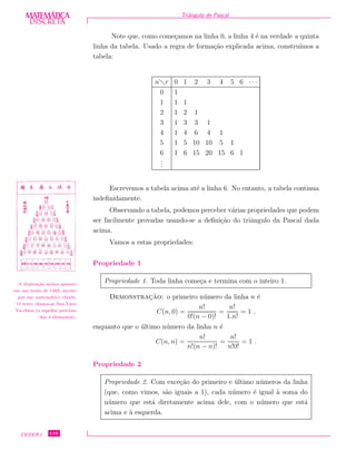 DISCRETADISCRETA
MATEMÁTICA Triˆangulo de Pascal
Note que, como come¸camos na linha 0, a linha 4 ´e na verdade a quinta
linha da tabela. Usado a regra de forma¸c˜ao explicada acima, constru´ımos a
tabela:
n r 0 1 2 3 4 5 6 · · ·
0 1
1 1 1
2 1 2 1
3 1 3 3 1
4 1 4 6 4 1
5 1 5 10 10 5 1
6 1 6 15 20 15 6 1
...
Escrevemos a tabela acima at´e a linha 6. No entanto, a tabela continua
indeﬁnidamente.
Observando a tabela, podemos perceber v´arias propriedades que podem
ser facilmente provadas usando-se a deﬁni¸c˜ao do triˆangulo da Pascal dada
acima.
A ilustra¸c˜ao acima aparece
em um texto de 1303, escrito
por um matem´atico chinˆes.
O texto chama-se Szu-Yuen
Yu-chien (o espelho precioso
dos 4 elementos).
Vamos a estas propriedades:
Propriedade 1
Propriedade 1. Toda linha come¸ca e termina com o inteiro 1.
Demonstrac¸˜ao: o primeiro n´umero da linha n ´e
C(n, 0) =
n!
0!(n − 0)!
=
n!
1.n!
= 1 ,
enquanto que o ´ultimo n´umero da linha n ´e
C(n, n) =
n!
n!(n − n)!
=
n!
n!0!
= 1 .
Propriedade 2
Propriedade 2. Com exce¸c˜ao do primeiro e ´ultimo n´umeros da linha
(que, como vimos, s˜ao iguais a 1), cada n´umero ´e igual `a soma do
n´umero que est´a diretamente acima dele, com o n´umero que est´a
acima e `a esquerda.
CEDERJ 110
 