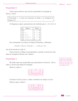 Triˆangulo de Pascal
M ´ODULO 1 - AULA 12
Propriedade 3
Vamos agora observar uma terceira propriedade do triˆangulo de
Pascal, a saber:
Propriedade 3. A soma dos elementos da linha n no triˆangulo de
Pascal ´e 2n
.
No diagrama a seguir, apresentamos este resultado para n = 0, 1, 2, 3 e 4.
n linha n Soma
0 1 1 = 20
1 1 1 2 = 21
2 1 2 1 4 = 22
3 1 3 3 1 8 = 23
4 1 4 6 4 1 16 = 24
Isto corresponde, em termos de n´umeros binomiais, `a aﬁrma¸c˜ao
C(n, 0) + C(n, 1) + C(n, 2) + . . . + C(n, n) = 2n
,
que j´a foi provada na Aula 11.
Como exerc´ıcio, veriﬁque esta propriedade, somando os inteiros de cada
linha do triˆangulo de Pascal, at´e a linha 6.
Propriedade 4
H´a ainda mais uma propriedade que gostar´ıamos de descrever. Ela se
refere `a simetria das linhas do triˆangulo.
A simetria tem um papel
fundamental na Matem´atica.
Simetria est´a relacionada `a
est´etica, ao que ´e belo. Uma
constru¸c˜ao matem´atica deve
ser verdadeira e bela.
Observe a linha 4:
1 4 4 16
iguais
O n´umero 6 est´a no meio e a linha ´e sim´etrica em rela¸c˜ao ao meio.
Observe agora a linha 5:
1 5 5 1
iguais
1010
113 CEDERJ
 