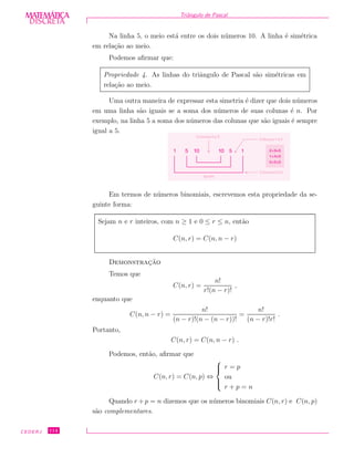 DISCRETADISCRETA
MATEMÁTICA Triˆangulo de Pascal
Na linha 5, o meio est´a entre os dois n´umeros 10. A linha ´e sim´etrica
em rela¸c˜ao ao meio.
Podemos aﬁrmar que:
Propriedade 4. As linhas do triˆangulo de Pascal s˜ao sim´etricas em
rela¸c˜ao ao meio.
Uma outra maneira de expressar esta simetria ´e dizer que dois n´umeros
em uma linha s˜ao iguais se a soma dos n´umeros de suas colunas ´e n. Por
exemplo, na linha 5 a soma dos n´umeros das colunas que s˜ao iguais ´e sempre
igual a 5.
1 5 5 1
iguais
1010
Colunas2e3
Colunas1e4
Colunas0e5
2+3=5
1+4=5
0+5=5
Em termos de n´umeros binomiais, escrevemos esta propriedade da se-
guinte forma:
Sejam n e r inteiros, com n ≥ 1 e 0 ≤ r ≤ n, ent˜ao
C(n, r) = C(n, n − r)
Demonstrac¸˜ao
Temos que
C(n, r) =
n!
r!(n − r)!
,
enquanto que
C(n, n − r) =
n!
(n − r)!(n − (n − r))!
=
n!
(n − r)!r!
.
Portanto,
C(n, r) = C(n, n − r) .
Podemos, ent˜ao, aﬁrmar que
C(n, r) = C(n, p) ⇔



r = p
ou
r + p = n
Quando r + p = n dizemos que os n´umeros binomiais C(n, r) e C(n, p)
s˜ao complementares.
CEDERJ 114
 