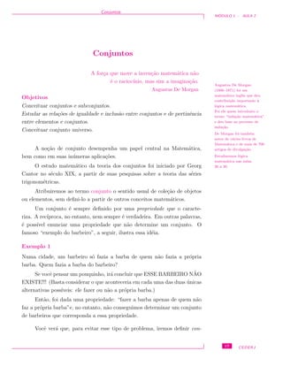 Conjuntos
M ´ODULO 1 - AULA 2
Conjuntos
A for¸ca que move a inven¸c˜ao matem´atica n˜ao
´e o racioc´ınio, mas sim a imagina¸c˜ao.
Augustus De Morgan
Augustus De Morgan
(1806–1871) foi um
matem´atico inglˆes que deu
contribui¸c˜ao importante `a
l´ogica matem´atica.
Foi ele quem introduziu o
termo “indu¸c˜ao matem´atica”
e deu base ao processo de
indu¸c˜ao.
De Morgan foi tamb´em
autor de v´arios livros de
Matem´atica e de mais de 700
artigos de divulga¸c˜ao.
Estudaremos l´ogica
matem´atica nas aulas
26 a 30.
Objetivos
Conceituar conjuntos e subconjuntos.
Estudar as rela¸c˜oes de igualdade e inclus˜ao entre conjuntos e de pertinˆencia
entre elementos e conjuntos.
Conceituar conjunto universo.
A no¸c˜ao de conjunto desempenha um papel central na Matem´atica,
bem como em suas in´umeras aplica¸c˜oes.
O estudo matem´atico da teoria dos conjuntos foi iniciado por Georg
Cantor no s´eculo XIX, a partir de suas pesquisas sobre a teoria das s´eries
trigonom´etricas.
Atribuiremos ao termo conjunto o sentido usual de cole¸c˜ao de objetos
ou elementos, sem deﬁni-lo a partir de outros conceitos matem´aticos.
Um conjunto ´e sempre deﬁnido por uma propriedade que o caracte-
riza. A rec´ıproca, no entanto, nem sempre ´e verdadeira. Em outras palavras,
´e poss´ıvel enunciar uma propriedade que n˜ao determine um conjunto. O
famoso “exemplo do barbeiro”, a seguir, ilustra essa id´eia.
Exemplo 1
Numa cidade, um barbeiro s´o fazia a barba de quem n˜ao fazia a pr´opria
barba. Quem fazia a barba do barbeiro?
Se vocˆe pensar um pouquinho, ir´a concluir que ESSE BARBEIRO N˜AO
EXISTE!!! (Basta considerar o que aconteceria em cada uma das duas ´unicas
alternativas poss´ıveis: ele fazer ou n˜ao a pr´opria barba.)
Ent˜ao, foi dada uma propriedade: “fazer a barba apenas de quem n˜ao
faz a pr´opria barba”e, no entanto, n˜ao conseguimos determinar um conjunto
de barbeiros que corresponda a essa propriedade.
Vocˆe ver´a que, para evitar esse tipo de problema, iremos deﬁnir con-
17 CEDERJ
 
