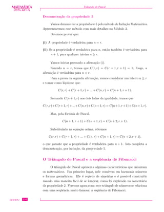 DISCRETADISCRETA
MATEMÁTICA Triˆangulo de Pascal
Demonstra¸c˜ao da propriedade 5
Vamos demonstrar a propriedade 5 pelo m´etodo de Indu¸c˜ao Matem´atica.
Apresentaremos esse m´etodo com mais detalhes no M´odulo 3.
Devemos provar que:
(i) A propriedade ´e verdadeira para n = r.
(ii) Se a propriedade ´e verdadeira para n, ent˜ao tamb´em ´e verdadeira para
n + 1, para qualquer inteiro n ≥ r.
Vamos iniciar provando a aﬁrma¸c˜ao (i).
Fazendo n = r, temos que C(r, r) = C(r + 1, r + 1) = 1. Logo, a
aﬁrma¸c˜ao ´e verdadeira para n = r.
Para a prova da segunda aﬁrma¸c˜ao, vamos considerar um inteiro n ≥ r
e tomar como hip´otese que:
C(r, r) + C(r + 1, r) + ... + C(n, r) = C(n + 1, r + 1).
Somando C(n + 1, r) aos dois lados da igualdade, temos que
C(r, r)+C(r+1, r)+...+C(n, r)+C(n+1, r) = C(n+1, r+1)+C(n+1, r).
Mas, pela f´ormula de Pascal,
C(n + 1, r + 1) + C(n + 1, r) = C(n + 2, r + 1).
Substituindo na equa¸c˜ao acima, obtemos
C(r, r) + C(r + 1, r) + ... + C(n, r) + C(n + 1, r) = C(n + 2, r + 1),
o que garante que a propriedade ´e verdadeira para n + 1. Isto completa a
demonstra¸c˜ao, por indu¸c˜ao, da propriedade 5.
O Triˆangulo de Pascal e a seq¨uˆencia de Fibonacci
O triˆangulo de Pascal apresenta algumas caracter´ısticas que encantam
os matem´aticos. Em primeiro lugar, nele convivem em harmonia n´umeros
e formas geom´etricas. Ele ´e repleto de simetrias e ´e poss´ıvel constru´ı-lo
usando uma maneira f´acil de se lembrar, como foi explicado no coment´ario
da propriedade 2. Veremos agora como este triˆangulo de n´umeros se relaciona
com uma seq¨uˆencia muito famosa: a seq¨uˆencia de Fibonacci.
CEDERJ 116
 
