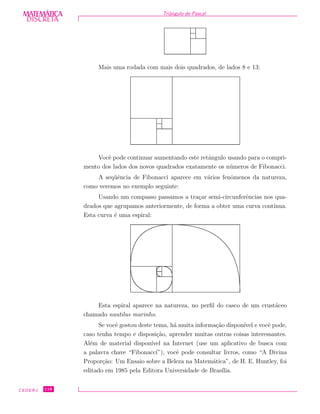 DISCRETADISCRETA
MATEMÁTICA Triˆangulo de Pascal
Mais uma rodada com mais dois quadrados, de lados 8 e 13:
Vocˆe pode continuar aumentando este retˆangulo usando para o compri-
mento dos lados dos novos quadrados exatamente os n´umeros de Fibonacci.
A seq¨uˆencia de Fibonacci aparece em v´arios fenˆomenos da natureza,
como veremos no exemplo seguinte:
Usando um compasso passamos a tra¸car semi-circunferˆencias nos qua-
drados que agrupamos anteriormente, de forma a obter uma curva cont´ınua.
Esta curva ´e uma espiral:
Esta espiral aparece na natureza, no perﬁl do casco de um crust´aceo
chamado nautilus marinho.
Se vocˆe gostou deste tema, h´a muita informa¸c˜ao dispon´ıvel e vocˆe pode,
caso tenha tempo e disposi¸c˜ao, aprender muitas outras coisas interessantes.
Al´em de material dispon´ıvel na Internet (use um aplicativo de busca com
a palavra chave “Fibonacci”), vocˆe pode consultar livros, como “A Divina
Propor¸c˜ao: Um Ensaio sobre a Beleza na Matem´atica”, de H. E. Huntley, foi
editado em 1985 pela Editora Universidade de Bras´ılia.
CEDERJ 118
 