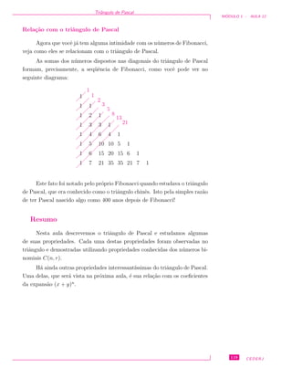 Triˆangulo de Pascal
M ´ODULO 1 - AULA 12
Rela¸c˜ao com o triˆangulo de Pascal
Agora que vocˆe j´a tem alguma intimidade com os n´umeros de Fibonacci,
veja como eles se relacionam com o triˆangulo de Pascal.
As somas dos n´umeros dispostos nas diagonais do triˆangulo de Pascal
formam, precisamente, a seq¨uˆencia de Fibonacci, como vocˆe pode ver no
seguinte diagrama:
1
1
1
1
1
1
1
1
7
6
5
4
3
2
1
21
15
10
6
3
1
35
20
10
4
1
35
15
5
1
21
6
1
7
1
1
 
 
 
 
 
 
 
 
 
 
 
 
 
 
 
 
 
 
 
 
 
 
 
 
 
 
 
 
 
 
 
 
 
 
 
 
 
 
 
 
 
  
 
1
1
2
3
5
8
13
21
Este fato foi notado pelo pr´oprio Fibonacci quando estudava o triˆangulo
de Pascal, que era conhecido como o triˆangulo chinˆes. Isto pela simples raz˜ao
de ter Pascal nascido algo como 400 anos depois de Fibonacci!
Resumo
Nesta aula descrevemos o triˆangulo de Pascal e estudamos algumas
de suas propriedades. Cada uma destas propriedades foram observadas no
triˆangulo e demostradas utilizando propriedades conhecidas dos n´umeros bi-
nomiais C(n, r).
H´a ainda outras propriedades interessant´ıssimas do triˆangulo de Pascal.
Uma delas, que ser´a vista na pr´oxima aula, ´e sua rela¸c˜ao com os coeﬁcientes
da expans˜ao (x + y)n
.
119 CEDERJ
 
