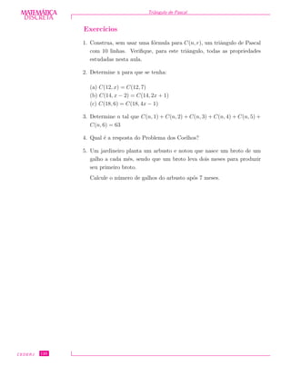 DISCRETADISCRETA
MATEMÁTICA Triˆangulo de Pascal
Exerc´ıcios
1. Construa, sem usar uma f´ormula para C(n, r), um triˆangulo de Pascal
com 10 linhas. Veriﬁque, para este triˆangulo, todas as propriedades
estudadas nesta aula.
2. Determine x para que se tenha:
(a) C(12, x) = C(12, 7)
(b) C(14, x − 2) = C(14, 2x + 1)
(c) C(18, 6) = C(18, 4x − 1)
3. Determine n tal que C(n, 1) + C(n, 2) + C(n, 3) + C(n, 4) + C(n, 5) +
C(n, 6) = 63
4. Qual ´e a resposta do Problema dos Coelhos?
5. Um jardineiro planta um arbusto e notou que nasce um broto de um
galho a cada mˆes, sendo que um broto leva dois meses para produzir
seu primeiro broto.
Calcule o n´umero de galhos do arbusto ap´os 7 meses.
CEDERJ 120
 