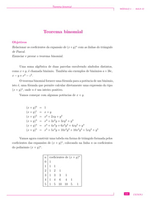 Teorema binomial
M ´ODULO 1 - AULA 13
Teorema binomial
Objetivos
Relacionar os coeﬁcientes da expans˜ao de (x+y)n
com as linhas do triˆangulo
de Pascal.
Enunciar e provar o teorema binomial.
Uma soma alg´ebrica de duas parcelas envolvendo s´ımbolos distintos,
como x+ y, ´e chamada binˆomio. Tamb´em s˜ao exemplos de binˆomios a+ 3bc,
x − y e x2
− z2
.
O teorema binomial fornece uma f´ormula para a potˆencia de um binˆomio,
isto ´e, uma f´ormula que permite calcular diretamente uma express˜ao do tipo
(x + y)n
, onde n ´e um inteiro positivo.
Vamos come¸car com algumas potˆencias de x + y.
(x + y)0
= 1
(x + y)1
= x + y
(x + y)2
= x2
+ 2xy + y2
(x + y)3
= x3
+ 3x2
y + 3xy2
+ y3
(x + y)4
= x4
+ 4x3
y + 6x2
y2
+ 4xy3
+ y4
(x + y)5
= x5
+ 5x4
y + 10x3
y2
+ 10x2
y3
+ 5xy4
+ y5
Vamos agora construir uma tabela em forma de triˆangulo formada pelos
coeﬁcientes das expans˜oes de (x + y)n
, colocando na linha n os coeﬁcientes
do polinˆomio (x + y)n
.
n coeﬁcientes de (x + y)n
0 1
1 1 1
2 1 2 1
3 1 3 3 1
4 1 4 6 4 1
5 1 5 10 10 5 1
121 CEDERJ
 