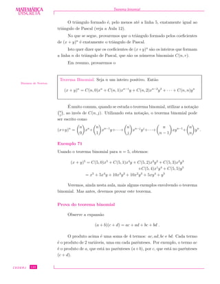 DISCRETADISCRETA
MATEMÁTICA Teorema binomial
O triˆangulo formado ´e, pelo menos at´e a linha 5, exatamente igual ao
triˆangulo de Pascal (veja a Aula 12).
No que se segue, provaremos que o triˆangulo formado pelos coeﬁcientes
de (x + y)n
´e exatamente o triˆangulo de Pascal.
Isto quer dizer que os coeﬁcientes de (x+y)n
s˜ao os inteiros que formam
a linha n do triˆangulo de Pascal, que s˜ao os n´umeros binomiais C(n, r).
Em resumo, provaremos o
Teorema Binomial. Seja n um inteiro positivo. Ent˜ao
(x + y)n
= C(n, 0)xn
+ C(n, 1)xn−1
y + C(n, 2)xn−2
y2
+ · · · + C(n, n)yn
Binˆomio de Newton
´E muito comum, quando se estuda o teorema binomial, utilizar a nota¸c˜ao
n
j
, ao inv´es de C(n, j). Utilizando esta nota¸c˜ao, o teorema binomial pode
ser escrito como
(x+y)n
=
n
0
xn
+
n
1
xn−1
y+· · ·+
n
j
xn−j
yj
+· · ·+
n
n − 1
xyn−1
+
n
n
yn
.
Exemplo 71
Usando o teorema binomial para n = 5, obtemos:
(x + y)5
= C(5, 0)x5
+ C(5, 1)x4
y + C(5, 2)x3
y2
+ C(5, 3)x2
y3
+C(5, 4)x1
y4
+ C(5, 5)y5
= x5
+ 5x4
y + 10x3
y2
+ 10x2
y3
+ 5xy4
+ y5
Veremos, ainda nesta aula, mais alguns exemplos envolvendo o teorema
binomial. Mas antes, devemos provar este teorema.
Prova do teorema binomial
Observe a expans˜ao
(a + b)(c + d) = ac + ad + bc + bd .
O produto acima ´e uma soma de 4 termos: ac, ad, bc e bd. Cada termo
´e o produto de 2 vari´aveis, uma em cada parˆenteses. Por exemplo, o termo ac
´e o produto de a, que est´a no parˆenteses (a+b), por c, que est´a no parˆenteses
(c + d).
CEDERJ 122
 