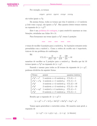 DISCRETADISCRETA
MATEMÁTICA Teorema binomial
Por exemplo, os termos
xxyxx yxxxx xyxxx xxxyx xxxxy
s˜ao todos iguais a x4
y.
Da mesma forma, todos os termos que tˆem 3 vari´aveis x e 2 vari´aveis
y (tais como xxyxy), s˜ao iguais a x3
y2
. Mas quantos destes termos existem
na expans˜ao de (x + y)5
?
Este ´e um problema de contagem, e para resolvˆe-lo usaremos as com-
bina¸c˜oes, estudadas nas Aulas 10 e 11.
Para formarmos um termo igual a x3
y2
, temos 5 posi¸c˜oes
e temos de escolher 2 posi¸c˜oes para a vari´avel y. As 3 posi¸c˜oes restantes ser˜ao
preenchidas com a vari´avel x. Como a ordem da escolha n˜ao ´e importante,
trata-se de um problema de combina¸c˜ao.
H´a
C(5, 2) =
5!
2!(5 − 2)!
=
5!
2.3!
=
120
2.6
= 10
maneiras de escolher as 2 posi¸c˜oes para a vari´avel y. Resulta que h´a 10
termos iguais a x3
y2
na expans˜ao de (x + y)5
.
Fazendo o mesmo para todos os 32 termos da expans˜ao de (x + y)5
,
podemos dividi-los da seguinte forma:
Termo possui quantos existem
x5
y0
= x5
5 vari´aveis x e 0 vari´aveis y C(5, 0) = 1
x4
y1
= x4
y 4 vari´aveis x e 1 vari´avel y C(5, 1) = 5
x3
y2
3 vari´aveis x e 2 vari´aveis y C(5, 2) = 10
x2
y3
2 vari´aveis x e 3 vari´aveis y C(5, 3) = 10
x1
y4
= xy4
1 vari´avel x e 4 vari´aveis y C(5, 4) = 5
x0
y5
0 vari´aveis x e 5 vari´aveis y C(5, 5) = 1
Resulta que a expans˜ao de (x + y)5
´e
(x + y)5
= x5
+ 5x4
y + 10x3
y2
+ 10x2
y3
+ 5xy4
+ y5
.
Vamos agora generalizar o racioc´ınio acima. De maneira mais geral, a
expans˜ao de
(x + y)n
= (x + y)(x + y) . . .(x + y) (n fatores)
CEDERJ 124
 