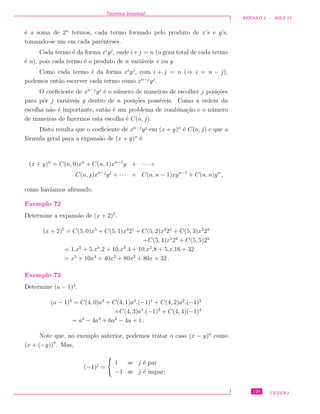 Teorema binomial
M ´ODULO 1 - AULA 13
´e a soma de 2n
termos, cada termo formado pelo produto de x’s e y’s,
tomando-se um em cada parˆenteses.
Cada termo ´e da forma xi
yj
, onde i+j = n (o grau total de cada termo
´e n), pois cada termo ´e o produto de n vari´aveis x ou y.
Como cada termo ´e da forma xi
yj
, com i + j = n (⇒ i = n − j),
podemos ent˜ao escrever cada termo como xn−j
yj
.
O coeﬁciente de xn−j
yj
´e o n´umero de maneiras de escolher j posi¸c˜oes
para pˆor j vari´aveis y dentro de n posi¸c˜oes poss´ıveis. Como a ordem da
escolha n˜ao ´e importante, ent˜ao ´e um problema de combina¸c˜ao e o n´umero
de maneiras de fazermos esta escolha ´e C(n, j).
Disto resulta que o coeﬁciente de xn−j
yj
em (x + y)n
´e C(n, j) e que a
f´ormula geral para a expans˜ao de (x + y)n
´e
(x + y)n
= C(n, 0)xn
+ C(n, 1)xn−1
y + · · · +
C(n, j)xn−j
yj
+ · · · + C(n, n − 1)xyn−1
+ C(n, n)yn
,
como hav´ıamos aﬁrmado.
Exemplo 72
Determine a expans˜ao de (x + 2)5
.
(x + 2)5
= C(5, 0)x5
+ C(5, 1)x4
21
+ C(5, 2)x3
22
+ C(5, 3)x2
23
+C(5, 4)x1
24
+ C(5, 5)25
= 1.x5
+ 5.x4
.2 + 10.x3
.4 + 10.x2
.8 + 5.x.16 + 32
= x5
+ 10x4
+ 40x3
+ 80x2
+ 80x + 32 .
Exemplo 73
Determine (a − 1)4
.
(a − 1)4
= C(4, 0)a4
+ C(4, 1)a3
.(−1)1
+ C(4, 2)a2
.(−1)2
+C(4, 3)a1
.(−1)3
+ C(4, 4)(−1)4
= a4
− 4a3
+ 6a2
− 4a + 1 .
Note que, no exemplo anterior, podemos tratar o caso (x − y)n
como
(x + (−y))n
. Mas,
(−1)j
=
1 se j ´e par
−1 se j ´e ´ımpar;
125 CEDERJ
 