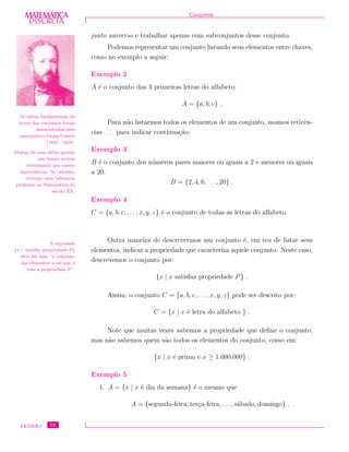 DISCRETADISCRETA
MATEMÁTICA Conjuntos
junto universo e trabalhar apenas com subconjuntos desse conjunto.
As id´eias fundamentais da
teoria dos conjuntos foram
desenvolvidas pelo
matem´atico Georg Cantor
(1845 –1918).
Muitas de suas id´eias geniais
n˜ao foram aceitas
inicialmente por outros
matem´aticos. No entanto,
tiveram uma inﬂuˆencia
profunda na Matem´atica do
s´eculo XX.
Podemos representar um conjunto listando seus elementos entre chaves,
como no exemplo a seguir:
Exemplo 2
A ´e o conjunto das 3 primeiras letras do alfabeto:
A = {a, b, c} .
Para n˜ao listarmos todos os elementos de um conjunto, usamos reticˆen-
cias . . . para indicar continua¸c˜ao.
Exemplo 3
B ´e o conjunto dos n´umeros pares maiores ou iguais a 2 e menores ou iguais
a 20:
B = {2, 4, 6, . . ., 20} .
Exemplo 4
C = {a, b, c, . . . , x, y, z} ´e o conjunto de todas as letras do alfabeto.
Outra maneira de descrevermos um conjunto ´e, em vez de listar seus
elementos, indicar a propriedade que caracteriza aquele conjunto. Neste caso,
descrevemos o conjunto por:
{x | x satisfaz propriedade P} .
A express˜ao
{x | satisfaz propriedade P }
deve ser lida: “o conjunto
dos elementos x tal que x
tem a propriedade P ”.
Assim, o conjunto C = {a, b, c, . . . , x, y, z} pode ser descrito por:
C = {x | x ´e letra do alfabeto } .
Note que muitas vezes sabemos a propriedade que deﬁne o conjunto,
mas n˜ao sabemos quem s˜ao todos os elementos do conjunto, como em:
{x | x ´e primo e x ≥ 1.000.000} .
Exemplo 5
1. A = {x | x ´e dia da semana} ´e o mesmo que
A = {segunda-feira, ter¸ca-feira, . . . , s´abado, domingo} .
CEDERJ 18
 