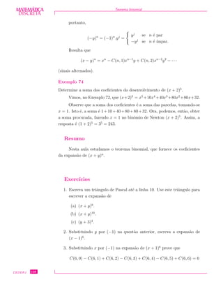 DISCRETADISCRETA
MATEMÁTICA Teorema binomial
portanto,
(−y)n
= (−1)n
.yj
=
yj
se n ´e par
−yj
se n ´e ´ımpar.
Resulta que
(x − y)n
= xn
− C(n, 1)xn−1
y + C(n, 2)xn−2
y2
− · · ·
(sinais alternados).
Exemplo 74
Determine a soma dos coeﬁcientes do desenvolvimento de (x + 2)5
.
Vimos, no Exemplo 72, que (x+2)5
= x5
+10x4
+40x3
+80x2
+80x+32.
Observe que a soma dos coeﬁcientes ´e a soma das parcelas, tomando-se
x = 1. Isto ´e, a soma ´e 1+10+40+80+80+32. Ora, podemos, ent˜ao, obter
a soma procurada, fazendo x = 1 no binˆomio de Newton (x + 2)5
. Assim, a
resposta ´e (1 + 2)5
= 35
= 243.
Resumo
Nesta aula estudamos o teorema binomial, que fornece os coeﬁcientes
da expans˜ao de (x + y)n
.
Exerc´ıcios
1. Escreva um triˆangulo de Pascal at´e a linha 10. Use este triˆangulo para
escrever a expans˜ao de
(a) (x + y)6
.
(b) (x + y)10
.
(c) (y + 3)4
.
2. Substituindo y por (−1) na quest˜ao anterior, escreva a expans˜ao de
(x − 1)6
.
3. Substituindo x por (−1) na expans˜ao de (x + 1)6
prove que
C(6, 0) − C(6, 1) + C(6, 2) − C(6, 3) + C(6, 4) − C(6, 5) + C(6, 6) = 0
CEDERJ 126
 