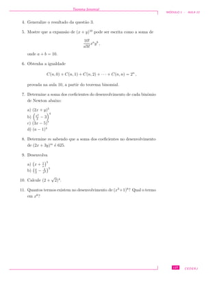 Teorema binomial
M ´ODULO 1 - AULA 13
4. Generalize o resultado da quest˜ao 3.
5. Mostre que a expans˜ao de (x + y)10
pode ser escrita como a soma de
10!
a!b!
xa
yb
,
onde a + b = 10.
6. Obtenha a igualdade
C(n, 0) + C(n, 1) + C(n, 2) + · · · + C(n, n) = 2n
,
provada na aula 10, a partir do teorema binomial.
7. Determine a soma dos coeﬁcientes do desenvolvimento de cada binˆomio
de Newton abaixo:
a) (2x + y)5
b) x2
2
− 3
4
c) (3x − 5)7
d) (a − 1)4
8. Determine m sabendo que a soma dos coeﬁcientes no desenvolvimento
de (2x + 3y)m
´e 625.
9. Desenvolva
a) x + 1
x
5
b) x
2
− 4
x2
5
10. Calcule (2 +
√
2)4
.
11. Quantos termos existem no desenvolvimento de (x3
+1)6
? Qual o termo
em x6
?
127 CEDERJ
 