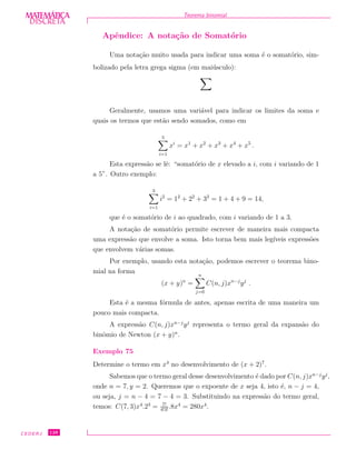 DISCRETADISCRETA
MATEMÁTICA Teorema binomial
Apˆendice: A nota¸c˜ao de Somat´orio
Uma nota¸c˜ao muito usada para indicar uma soma ´e o somat´orio, sim-
bolizado pela letra grega sigma (em mai´usculo):
Geralmente, usamos uma vari´avel para indicar os limites da soma e
quais os termos que est˜ao sendo somados, como em
5
i=1
xi
= x1
+ x2
+ x3
+ x4
+ x5
.
Esta express˜ao se lˆe: “somat´orio de x elevado a i, com i variando de 1
a 5”. Outro exemplo:
3
i=1
i2
= 12
+ 22
+ 32
= 1 + 4 + 9 = 14,
que ´e o somat´orio de i ao quadrado, com i variando de 1 a 3.
A nota¸c˜ao de somat´orio permite escrever de maneira mais compacta
uma express˜ao que envolve a soma. Isto torna bem mais leg´ıveis express˜oes
que envolvem v´arias somas.
Por exemplo, usando esta nota¸c˜ao, podemos escrever o teorema bino-
mial na forma
(x + y)n
=
n
j=0
C(n, j)xn−j
yj
.
Esta ´e a mesma f´ormula de antes, apenas escrita de uma maneira um
pouco mais compacta.
A express˜ao C(n, j)xn−j
yj
representa o termo geral da expans˜ao do
binˆomio de Newton (x + y)n
.
Exemplo 75
Determine o termo em x4
no desenvolvimento de (x + 2)7
.
Sabemos que o termo geral desse desenvolvimento ´e dado por C(n, j)xn−j
yj
,
onde n = 7, y = 2. Queremos que o expoente de x seja 4, isto ´e, n − j = 4,
ou seja, j = n − 4 = 7 − 4 = 3. Substituindo na express˜ao do termo geral,
temos: C(7, 3)x4
.23
= 7!
4!3!
.8x4
= 280x4
.
CEDERJ 128
 
