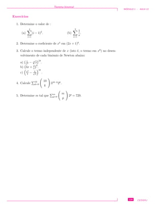 Teorema binomial
M ´ODULO 1 - AULA 13
Exerc´ıcios
1. Determine o valor de :
(a)
4
i=1
(i − 1)2
. (b)
3
s=1
1
s
.
2. Determine o coeﬁciente de x4
em (2x + 1)8
.
3. Calcule o termo independente de x (isto ´e, o termo em x0
) no desen-
volvimento de cada binˆomio de Newton abaixo:
a) 1
x2 − 4
√
x
18
.
b) 3x + 2
x
6
.
c) x2
4
− 2√
x
10
.
4. Calcule 10
k=0
10
k
310−k
2k
.
5. Determine m tal que m
p=0
m
p
2p
= 729.
129 CEDERJ
 