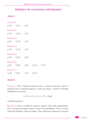 Solu¸c˜oes de exerc´ıcios selecionados
Solu¸c˜oes de exerc´ıcios selecionados
Aula 5
Exerc´ıcio 1.
a) 10 b) 14 c) 16
Exerc´ıcio 2.
a) 10 b) 25 c) 10
Exerc´ıcio 3.
a) 65 b) 70 c) 75
Exerc´ıcio 4.
a) 10 b) 12 c) 18
Exerc´ıcio 5.
a) 40 b) 35 c) 65
Exerc´ıcio 6.
a) 95 b) 35 c) 65 d) 15 e) 70
Exerc´ıcio 7.
a) 10 b) 18 c) 73 d) 47
Aula 6
Exerc´ıcio 1. H´a 5 respostas poss´ıveis para a primeira pergunta, outras 5
respostas para a segunda pergunta e assim por diante. Usando o Princ´ıpio
Multiplicativo obtemos
5 × 5 × 5 × 5 × 5 × 5 = 56
= 15 625
resultados poss´ıveis.
Exerc´ıcio 2. Para a escolha do primeiro n´umero temos 100 poss´ıbilidades.
Para a escolha do segundo n´umero temos 99 possibilidades. Para o terceiro
restam 98 escolhas e assim por diante. Para sabermos a resposta do exerc´ıcio
131 CEDERJ
 