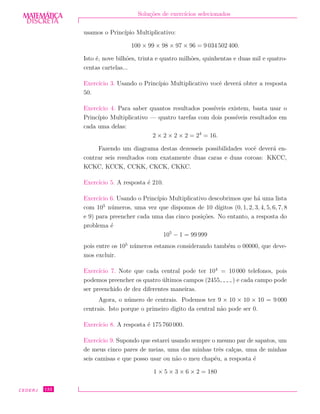 DISCRETADISCRETA
MATEMÁTICA Solu¸c˜oes de exerc´ıcios selecionados
usamos o Princ´ıpio Multiplicativo:
100 × 99 × 98 × 97 × 96 = 9 034 502 400.
Isto ´e, nove bilh˜oes, trinta e quatro milh˜oes, quinhentas e duas mil e quatro-
centas cartelas...
Exerc´ıcio 3. Usando o Princ´ıpio Multiplicativo vocˆe dever´a obter a resposta
50.
Exerc´ıcio 4. Para saber quantos resultados poss´ıveis existem, basta usar o
Princ´ıpio Multiplicativo — quatro tarefas com dois poss´ıveis resultados em
cada uma delas:
2 × 2 × 2 × 2 = 24
= 16.
Fazendo um diagrama destas dezesseis possibilidades vocˆe dever´a en-
contrar seis resultados com exatamente duas caras e duas coroas: KKCC,
KCKC, KCCK, CCKK, CKCK, CKKC.
Exerc´ıcio 5. A resposta ´e 210.
Exerc´ıcio 6. Usando o Princ´ıpio Multiplicativo descobrimos que h´a uma lista
com 105
n´umeros, uma vez que dispomos de 10 d´ıgitos (0, 1, 2, 3, 4, 5, 6, 7, 8
e 9) para preencher cada uma das cinco posi¸c˜oes. No entanto, a resposta do
problema ´e
105
− 1 = 99 999
pois entre os 105
n´umeros estamos considerando tamb´em o 00000, que deve-
mos excluir.
Exerc´ıcio 7. Note que cada central pode ter 104
= 10 000 telefones, pois
podemos preencher os quatro ´ultimos campos (2455 ) e cada campo pode
ser preenchido de dez diferentes maneiras.
Agora, o n´umero de centrais. Podemos ter 9 × 10 × 10 × 10 = 9 000
centrais. Isto porque o primeiro digito da central n˜ao pode ser 0.
Exerc´ıcio 8. A resposta ´e 175 760 000.
Exerc´ıcio 9. Supondo que estarei usando sempre o mesmo par de sapatos, um
de meus cinco pares de meias, uma das minhas trˆes cal¸cas, uma de minhas
seis camisas e que posso usar ou n˜ao o meu chap´eu, a resposta ´e
1 × 5 × 3 × 6 × 2 = 180
CEDERJ 132
 