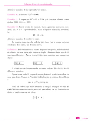 Solu¸c˜oes de exerc´ıcios selecionados
diferentes maneiras de me apresentar ao mundo.
Exerc´ıcio 10. A resposta ´e 203
= 8 000.
Exerc´ıcio 11. A resposta ´e 104
− 10 = 9 990 pois devemos subtrair os dez
c´odigos 0000, 1111, . . ., 9999.
Exerc´ıcio 12. Aqui ´e preciso ter cuidado. Caso a primeira marca seja esco-
lhida, h´a 3 × 5 = 15 possibilidades. Caso a segunda marca seja escolhida,
h´a
15 + 40 = 55
diferentes maneiras de escolher o carro.
De quantas maneiras ela poderia fazer isto, caso a pessoa estivesse
escolhendo dois carros, um de cada marca.
Exerc´ıcio 13. Este ´e um exerc´ıcio bonito. Seguindo a sugest˜ao, vamos come¸car
escolhendo um dos jogos para marcar o duplo. (Podemos fazer isto de 13
maneiras diferentes.) Agora, temos 3 diferentes maneiras para marcar um
duplo:
X X X X X X
A primeira etapa de nossa tarefa, portanto, pode ser feita de 13×3 = 39
diferentes maneiras.
Agora temos mais 12 etapas de marca¸c˜ao com 3 poss´ıveis escolhas em
cada uma delas. Usando o Princ´ıpio Multiplicativo, a resposta do problema
´e
13 × 3 × 312
= 20 726 199.
Para ter certeza que vocˆe entendeu a solu¸c˜ao, explique por que h´a
6 908 733 diferentes maneiras de preencher a cartela se, em vez de marcar um
duplo, o jogador marcar um triplo:
X X X
133 CEDERJ
 