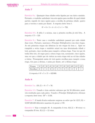 DISCRETADISCRETA
MATEMÁTICA Solu¸c˜oes de exerc´ıcios selecionados
Aula 7
Exerc´ıcio 9 a . Quaisquer duas cidades est˜ao ligadas por um ´unico caminho.
Portanto, o vendedor ambulante tem seis op¸c˜oes para escolher de qual cidade
partir´a, seguido de cinco op¸c˜oes para a escolha da pr´oxima cidade, quatro
para a terceira e assim por diante. A resposta deste item ´e:
6! = 6 × 5 × 4 × 3 × 2 × 1 = 720.
Exerc´ıcio 9 b. A id´eia ´e a mesma, mas a primeira escolha j´a est´a feita. A
resposta ´e 5! = 120.
Exerc´ıcio 9 c. Neste caso o vendedor ambulante passar´a por cada cidade
duas vezes. Portanto, usaremos o Princ´ıpio Multiplicativo com doze etapas.
As seis primeiras etapas s˜ao idˆenticas `as seis etapas do item a. Ap´os ter
cumprido a sexta etapa o vendedor estar´a em uma determinada cidade e
ter´a, portanto, cinco escolhas para cumprir a s´etima etapa. Uma vez que ele
tenha feito isto, ele segue para a oitava etapa com, novamente, cinco op¸c˜oes,
uma vez que a cidade que ele visitou na sexta etapa est´a no rol das cidades
a visitar. Prosseguindo assim ele ter´a quatro escolhas para cumprir a nona
etapa, trˆes para a d´ecima, e assim por diante, at´e a ´ultima etapa:
Etapas 1a
2a
3a
4a
5a
6a
7a
8a
9a
10a
11a
12a
Escolhas 6 5 4 3 2 1 5 5 4 3 2 1
A resposta ´e 6! × 5 × 5! = 432 000.
Aula 8
Exerc´ıcio 5 a. A(8, 2) = 8 × 7 = 56.
Exerc´ıcio 5 b. Usando o item anterior sabemos que h´a 56 diferentes poss´ı-
veis resultados para cada p´areo. Usando o Princ´ıpio Multiplicativo obtemos
a resposta deste item: 562
= 3 136.
Exerc´ıcio 7. A banda ﬁcaria realmente surpresa ao saber que h´a A(15, 10) =
10 897 286 400 diferentes maneiras de gravar o CD.
Exerc´ıcio 8. Veja o exemplo 49. A companhia A tem A(6, 2) = 30 rotas e a
companhia B tem A(4, 2) = 12 rotas.
CEDERJ 134
 