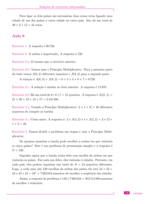 Solu¸c˜oes de exerc´ıcios selecionados
Para ligar os dois pa´ıses s˜ao necess´arias duas novas rotas ligando uma
cidade de um dos pa´ıses a outra cidade no outro pa´ıs. Isto d´a um total de
30 + 2 + 12 = 44 rotas.
Aula 9
Exerc´ıcio 1. A resposta ´e 90 720.
Exerc´ıcio 2. A ordem ´e importante. A resposta ´e 720.
Exerc´ıcio 3 a. O mesmo que o exerc´ıcio anterior.
Exerc´ıcio 3 b. Vamos usar o Princ´ıpio Multiplicativo. Para a primeira parte
do teste temos A(6, 3) diferentes maneiras e A(8, 2) para a segunda parte.
A solu¸c˜ao ´e A(6, 3) × A(8, 2) = 6 × 5 × 4 × 8 × 7 = 6 720.
Exerc´ıcio 3 c. A solu¸c˜ao ´e similar ao item anterior. A resposta ´e 11 670.
Exerc´ıcio 3 d. H´a um total de 6+8+7 = 21 quest˜oes. A resposta ´e A(21, 5) =
21 × 20 × 19 × 18 × 17 = 2 441 880.
Exerc´ıcio 4 a. Usando o Princ´ıpio Multiplicativo: 2 × 1 × 4! = 48 diferentes
maneiras de cumprir as tarefas.
Exerc´ıcio 4 c. Como antes. A resposta ´e: 2 ×A(4, 2) ×1 ×A(2, 2) = 2 ×12 ×
1 × 2 = 48.
Exerc´ıcio 5. Vamos dividir o problema em etapas e usar o Princ´ıpio Multi-
plicativo.
De quantas maneiras a banda pode escolher a ordem em que visitar˜ao
os cinco pa´ıses? Este ´e um problema de permuta¸c˜ao simples e a resposta ´e
5! = 120.
Suponha agora que a banda tenha feito sua escolha da ordem em que
visitar˜ao os pa´ıses. Em cada um deles, eles visitar˜ao 4 cidades. Portanto, em
cada pa´ıs, eles podem organizar sua turnˆe de 4! = 24 maneiras diferentes.
Logo, a cada uma das 120 escolhas da ordem dos pa´ıses ela ter´a 24 × 24 ×
24 × 24 × 24 = 245
= 7 962 624 maneiras de escolher a seq¨uˆencia das cidades.
Assim, a resposta do problema ´e 120×7 962 624 = 955 514 880 maneiras
de escolher o itiner´ario.
135 CEDERJ
 