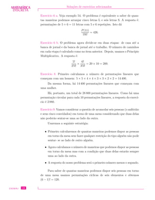 DISCRETADISCRETA
MATEMÁTICA Solu¸c˜oes de exerc´ıcios selecionados
Exerc´ıcio 6 a. Veja exemplo 54. O problema ´e equivalente a saber de quan-
tas maneiras podemos arranjar cinco letras L e seis letras S. A resposta ´e:
permuta¸c˜oes de 5 + 6 = 11 letras com 5 e 6 repeti¸c˜oes. Isto d´a
P(11)
5!6!
= 426.
Exerc´ıcio 6 b. O problema agora divide-se em duas etapas: de casa at´e a
banca de jornal e da banca de jornal at´e o trabalho. O n´umero de caminhos
em cada etapa ´e calculado como no item anterior. Depois, usamos o Princ´ıpio
Multiplicativo. A resposta ´e:
5!
2!3!
×
6!
3!3!
= 20 × 10 = 200.
Exerc´ıcio 8. Primeiro calculamos o n´umero de permuta¸c˜oes lineares que
come¸cam com um homem: 5 × 5 × 4 × 4 × 3 × 3 × 2 × 2 = 14 400.
Da mesma forma, h´a 14 400 permuta¸c˜oes lineares que come¸cam com
uma mulher.
H´a, portanto, um total de 28 800 permuta¸c˜oes lineares. Como h´a uma
permuta¸c˜ao circular para cada 10 permuta¸c˜oes lineares, a resposta do exerc´ı-
cio ´e 2 880.
Exerc´ıcio 9. Vamos considerar a quest˜ao de acomodar seis pessoas (o anﬁtri˜ao
e seus cinco convidados) em torno de uma mesa considerando que duas delas
n˜ao poder˜ao sentar-se uma ao lado da outra.
Usaremos a seguinte estrat´egia:
• Primeiro calcularemos de quantas maneiras podemos dispor as pessoas
em torno da mesa sem fazer qualquer restri¸c˜ao do tipo algu´em n˜ao pode
sentar- se ao lado de outro algu´em.
• Agora calculamos o n´umero de maneiras que podemos dispor as pessoas
em torno da mesa mas com a condi¸c˜ao que duas delas estar˜ao sempre
uma ao lado da outra.
• A resposta do nosso problema ser´a o primeiro n´umero menos o segundo.
Para saber de quantas maneiras podemos dispor seis pessoas em torno
de uma mesa usamos permuta¸c˜oes c´ıclicas de seis elementos e obtemos
(6 − 1)! = 120.
CEDERJ 136
 