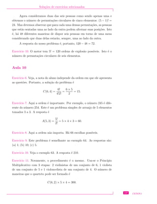 Solu¸c˜oes de exerc´ıcios selecionados
Agora consideramos duas das seis pessoas como sendo apenas uma e
obtemos o n´umero de permuta¸c˜oes circulares de cinco elementos: (5 − 1)! =
24. Mas devemos observar que para cada uma dessas permuta¸c˜oes, as pessoas
que est˜ao sentadas uma ao lado da outra podem alternar suas posi¸c˜oes. Isto
´e, h´a 48 diferentes maneiras de dispor seis pessoas em torno de uma mesa
considerando que duas delas estar˜ao, sempre, uma ao lado da outra.
A resposta do nosso problema ´e, portanto, 120 − 48 = 72.
Exerc´ıcio 10. O motor tem 5! = 120 ordens de explos˜ao poss´ıveis. Isto ´e o
n´umero de permuta¸c˜oes circulares de seis elementos.
Aula 10
Exerc´ıcio 6. Veja, a nota do aluno independe da ordem em que ele apresenta
as quest˜oes. Portanto, a solu¸c˜ao do problema ´e
C(6, 4) =
6!
4!2!
=
6 × 5
2
= 15.
Exerc´ıcio 7. Aqui a ordem ´e importante. Por exemplo, o n´umero 245 ´e dife-
rente do n´umero 254. Este ´e um problema simples de arranjo de 5 elementos
tomados 3 a 3. A resposta ´e
A(5, 3) =
5!
2!
= 5 × 4 × 3 = 60.
Exerc´ıcio 8. Aqui a ordem n˜ao importa. H´a 66 escolhas poss´ıveis.
Exerc´ıcio 9. Este problema ´e semelhante ao exemplo 64. As respostas s˜ao:
(a) 1; (b) 10; (c) 5.
Exerc´ıcio 10. Veja o exemplo 63. A resposta ´e 210.
Exerc´ıcio 11. Novamente, o procedimento ´e o mesmo. Usa-se o Princ´ıpio
Multiplicativo com 3 etapas: 2 violinistas de um conjunto de 6, 1 violista
de um conjunto de 5 e 1 violoncelista de um conjunto de 4. O n´umero de
maneiras que o quarteto pode ser formado ´e
C(6, 2) × 5 × 4 = 300.
137 CEDERJ
 