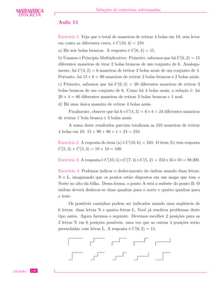 DISCRETADISCRETA
MATEMÁTICA Solu¸c˜oes de exerc´ıcios selecionados
Aula 11
Exerc´ıcio 1. Veja que o total de maneiras de retirar 4 bolas em 10, sem levar
em conta as diferentes cores, ´e C(10, 4) = 210.
a) H´a seis bolas brancas. A resposta ´e C(6, 4) = 15.
b) Usamos o Princ´ıpio Multiplicativo: Primeiro, sabemos que h´a C(6, 2) = 15
diferentes maneiras de tirar 2 bolas brancas de um conjunto de 6. Analoga-
mente, h´a C(4, 2) = 6 maneiras de retirar 2 bolas azuis de um conjunto de 4.
Portanto, h´a 15 × 6 = 90 maneiras de retirar 2 bolas brancas e 2 bolas azuis.
c) Primeiro, sabemos que h´a C(6, 3) = 20 diferentes maneiras de retirar 3
bolas brancas de um conjunto de 6. Como h´a 4 bolas azuis, a solu¸c˜ao ´e: h´a
20 × 4 = 80 diferentes maneiras de retirar 3 bolas brancas e 1 azul.
d) H´a uma ´unica maneira de retirar 4 bolas azuis.
Finalmente, observe que h´a 6×C(4, 3) = 6×4 = 24 diferentes maneiras
de retirar 1 bola branca e 3 bolas azuis.
A soma deste resultados parciais totalizam as 210 maneiras de retirar
4 bolas em 10: 15 + 90 + 80 + 1 + 24 = 210.
Exerc´ıcio 2. A resposta do item (a) ´e C(10, 6) = 210. O item (b) tem resposta
C(5, 3) × C(5, 3) = 10 × 10 = 100.
Exerc´ıcio 3. A resposta ´e C(10, 5)×C(7, 4)×C(5, 2) = 252×35×10 = 88 200.
Exerc´ıcio 4. Podemos indicar o deslocamento do ˆonibus usando duas letras:
N e L, imaginando que os pontos est˜ao dispostos em um mapa que tem o
Norte no alto da folha. Dessa forma, o ponto A est´a a sudeste do ponto B. O
ˆonibus dever´a deslocar-se duas quadras para o norte e quatro quadras para
o leste.
Os poss´ıveis caminhos podem ser indicados usando uma seq¨uˆencia de
6 letras: duas letras N e quatro letras L. Vocˆe j´a resolveu problemas deste
tipo antes. Agora faremos o seguinte. Devemos escolher 2 posi¸c˜oes para as
2 letras N em 6 posi¸c˜oes poss´ıveis, uma vez que as outras 4 posi¸c˜oes ser˜ao
preenchidas com letras L. A resposta ´e C(6, 2) = 15.
CEDERJ 138
 